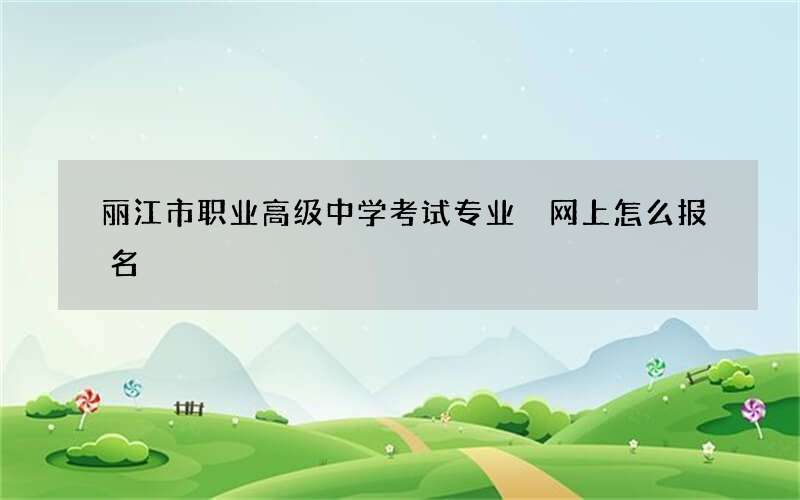 丽江市职业高级中学考试专业 网上怎么报名